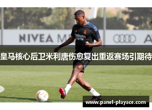 皇马核心后卫米利唐伤愈复出重返赛场引期待