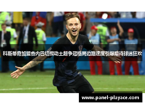 科斯蒂奇加盟费内巴切搅动土超争冠格局边路速度引爆期待球迷狂欢