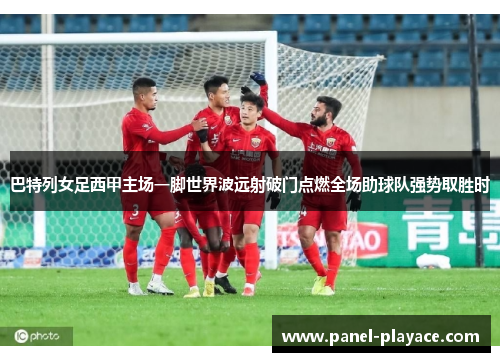 巴特列女足西甲主场一脚世界波远射破门点燃全场助球队强势取胜时