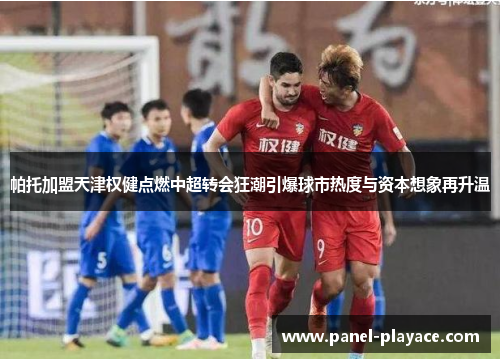 帕托加盟天津权健点燃中超转会狂潮引爆球市热度与资本想象再升温